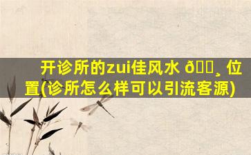 开诊所的zui
佳风水 🕸 位置(诊所怎么样可以引流客源)